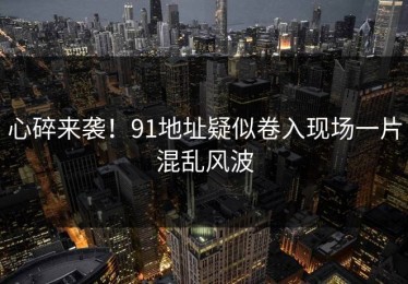 心碎来袭！91地址疑似卷入现场一片混乱风波
