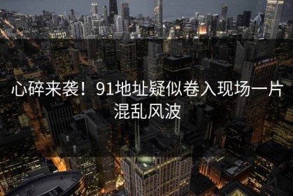 心碎来袭！91地址疑似卷入现场一片混乱风波