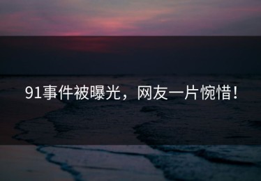 91事件被曝光，网友一片惋惜！