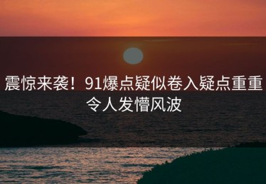 震惊来袭！91爆点疑似卷入疑点重重令人发懵风波