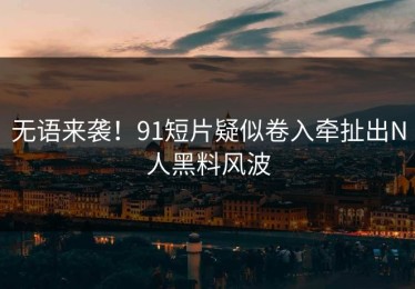 无语来袭！91短片疑似卷入牵扯出N人黑料风波