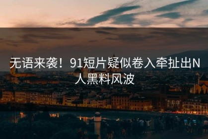 无语来袭！91短片疑似卷入牵扯出N人黑料风波