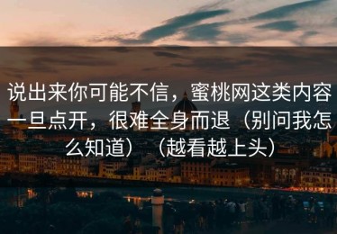 说出来你可能不信，蜜桃网这类内容一旦点开，很难全身而退（别问我怎么知道）（越看越上头）