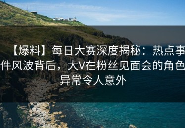 【爆料】每日大赛深度揭秘：热点事件风波背后，大V在粉丝见面会的角色异常令人意外
