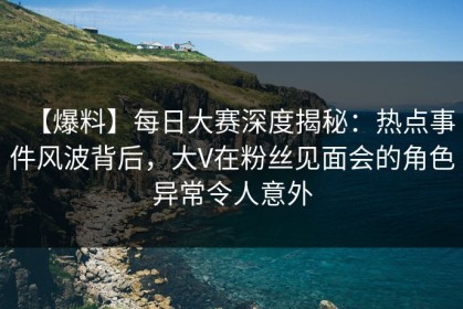 【爆料】每日大赛深度揭秘：热点事件风波背后，大V在粉丝见面会的角色异常令人意外