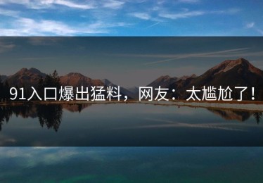 91入口爆出猛料，网友：太尴尬了！