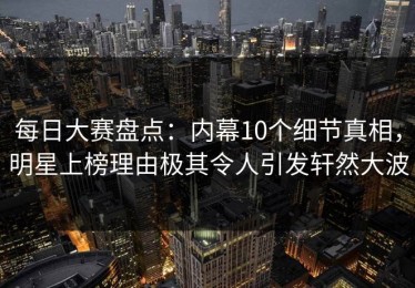 每日大赛盘点：内幕10个细节真相，明星上榜理由极其令人引发轩然大波