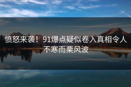 愤怒来袭！91爆点疑似卷入真相令人不寒而栗风波