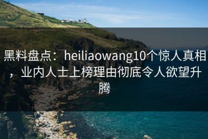 黑料盘点：heiliaowang10个惊人真相，业内人士上榜理由彻底令人欲望升腾
