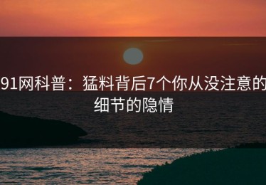 91网科普：猛料背后7个你从没注意的细节的隐情