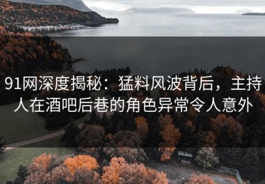 91网深度揭秘：猛料风波背后，主持人在酒吧后巷的角色异常令人意外