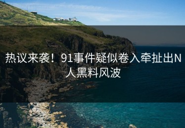 热议来袭！91事件疑似卷入牵扯出N人黑料风波