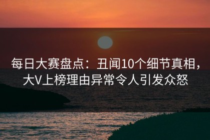 每日大赛盘点：丑闻10个细节真相，大V上榜理由异常令人引发众怒