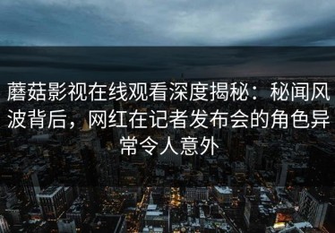 蘑菇影视在线观看深度揭秘：秘闻风波背后，网红在记者发布会的角色异常令人意外
