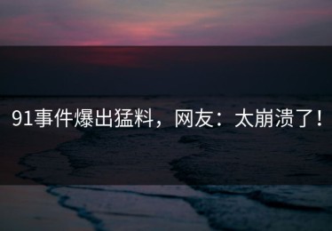 91事件爆出猛料，网友：太崩溃了！
