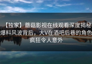 【独家】蘑菇影视在线观看深度揭秘：爆料风波背后，大V在酒吧后巷的角色疯狂令人意外
