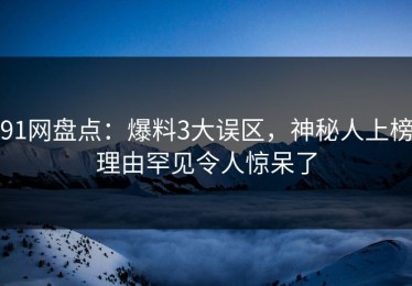 91网盘点：爆料3大误区，神秘人上榜理由罕见令人惊呆了
