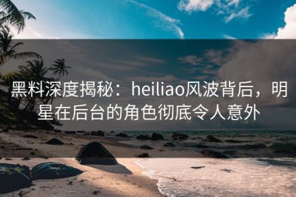 黑料深度揭秘：heiliao风波背后，明星在后台的角色彻底令人意外