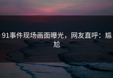 91事件现场画面曝光，网友直呼：尴尬