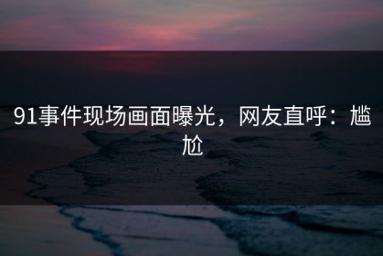 91事件现场画面曝光，网友直呼：尴尬