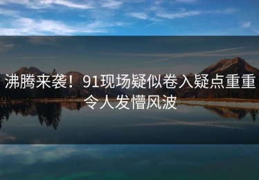 沸腾来袭！91现场疑似卷入疑点重重令人发懵风波