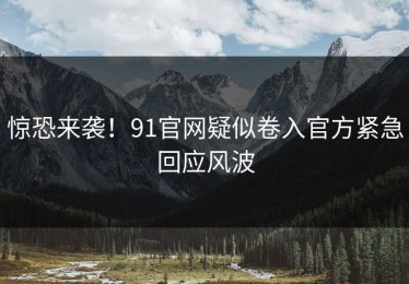 惊恐来袭！91官网疑似卷入官方紧急回应风波