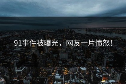 91事件被曝光，网友一片愤怒！