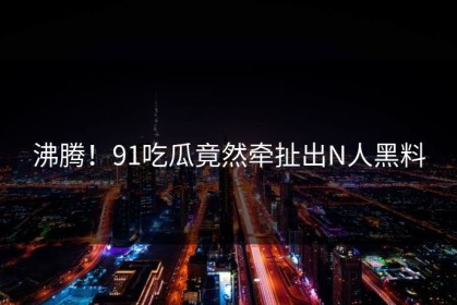 沸腾！91吃瓜竟然牵扯出N人黑料