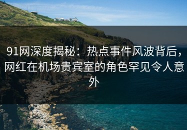 91网深度揭秘：热点事件风波背后，网红在机场贵宾室的角色罕见令人意外