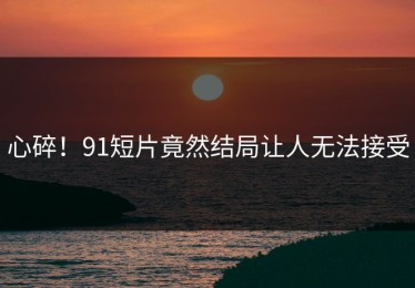 心碎！91短片竟然结局让人无法接受