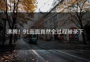 沸腾！91画面竟然全过程被录下