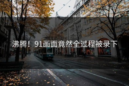 沸腾！91画面竟然全过程被录下