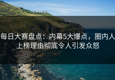 每日大赛盘点：内幕5大爆点，圈内人上榜理由彻底令人引发众怒