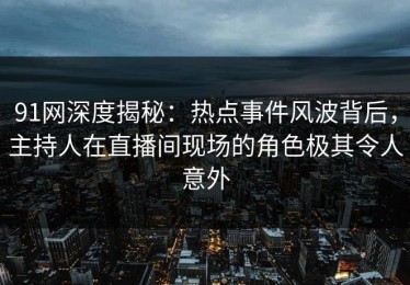 91网深度揭秘：热点事件风波背后，主持人在直播间现场的角色极其令人意外