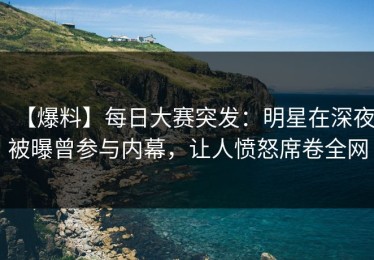 【爆料】每日大赛突发：明星在深夜被曝曾参与内幕，让人愤怒席卷全网