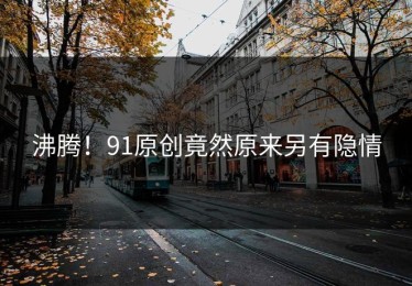沸腾！91原创竟然原来另有隐情