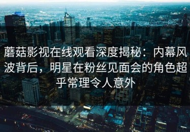 蘑菇影视在线观看深度揭秘：内幕风波背后，明星在粉丝见面会的角色超乎常理令人意外