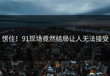 愣住！91现场竟然结局让人无法接受