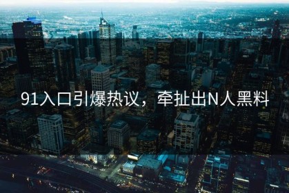 91入口引爆热议，牵扯出N人黑料