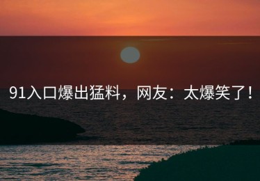91入口爆出猛料，网友：太爆笑了！