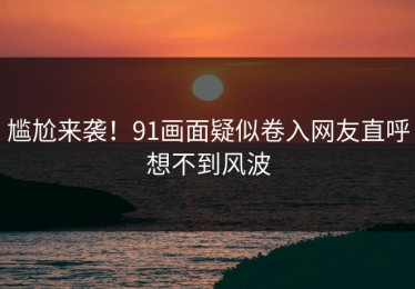 尴尬来袭！91画面疑似卷入网友直呼想不到风波