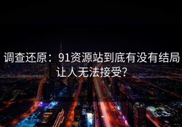 调查还原：91资源站到底有没有结局让人无法接受？