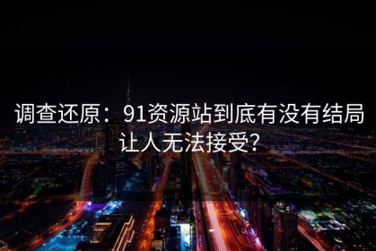 调查还原：91资源站到底有没有结局让人无法接受？
