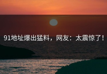 91地址爆出猛料，网友：太震惊了！