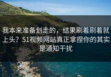 我本来准备划走的，结果刷着刷着就上头？51视频网站真正拿捏你的其实是通知干扰