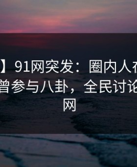 【爆料】91网突发：圈内人在傍晚时刻被曝曾参与八卦，全民讨论席卷全网