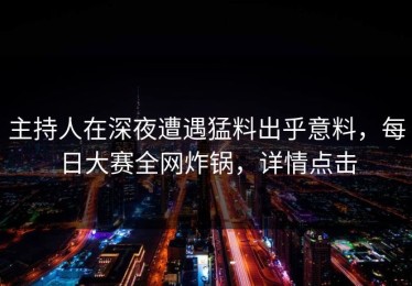 主持人在深夜遭遇猛料出乎意料，每日大赛全网炸锅，详情点击