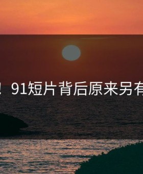曝光！91短片背后原来另有隐情