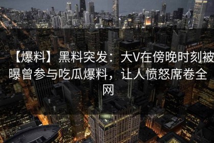 【爆料】黑料突发：大V在傍晚时刻被曝曾参与吃瓜爆料，让人愤怒席卷全网