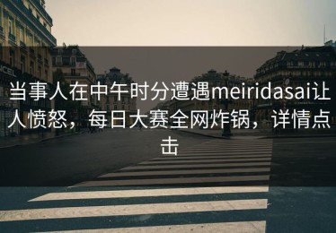 当事人在中午时分遭遇meiridasai让人愤怒，每日大赛全网炸锅，详情点击